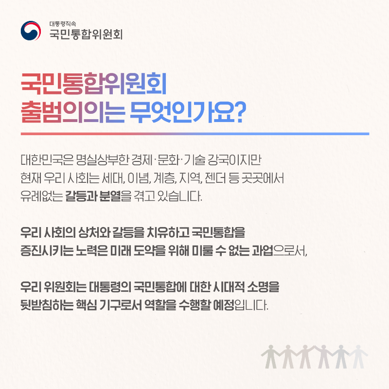 (카드2) 국민통합위원회 출범의의는 무엇인가요? 대한민국은 명실상부한 경제&middot;문화&middot;기술 강국이지만 현재 우리 사회는 세대, 이념, 계층, 지역, 젠더 등 곳곳에서 유례없는 갈등과 분열을 겪고 있습니다. 우리 사회의 상처와 갈등을 치유하고 국민통합을 증진시키는 노력은 미래 도약을 위해 미룰 수 없는 과업으로서, 우리 위원회는 대통령의 국민통합에 대한 시대적 소명을 뒷받침하는 핵심 기구로서 역할을 수행할 예정입니다.