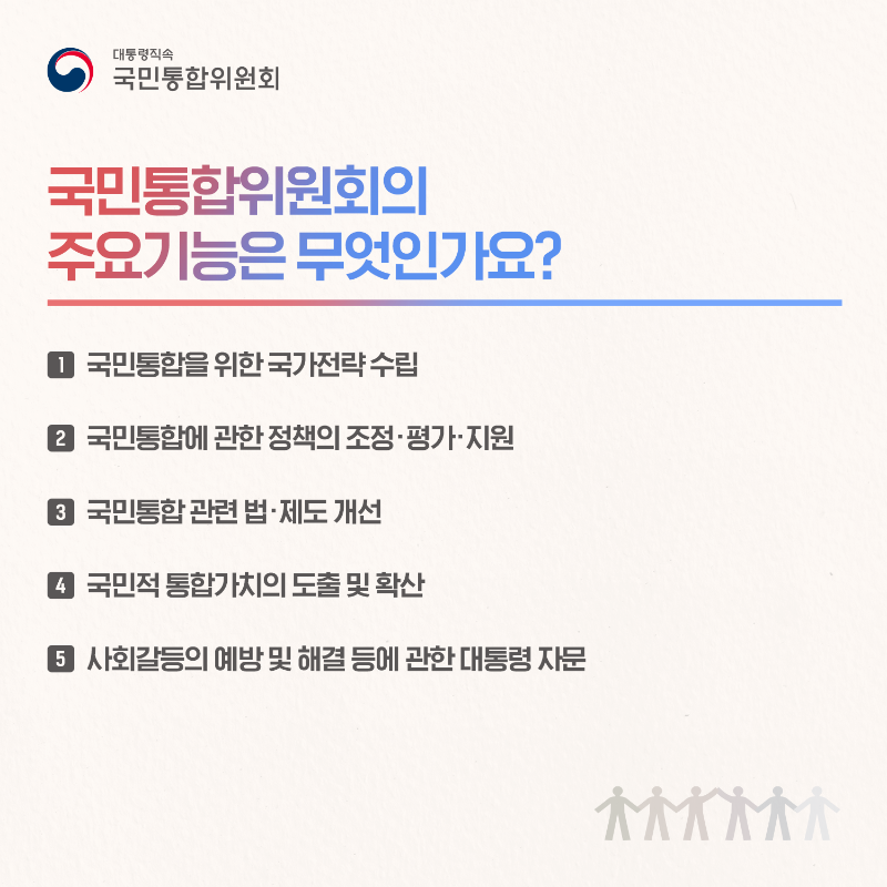 (카드5) 국민통합위원회의 주요기능은 무엇인가요? 1. 국민통합을 위한 국가전략 수립 2. 국민통합에 관한 정책의 조정&middot;평가&middot;지원 3.국민통합 관련 법&middot;제도 개선 4. 국민적 통합가치의 도출 및 확산 5. 사회갈등의 예방 및 해결 등에 관한 대통령 자문