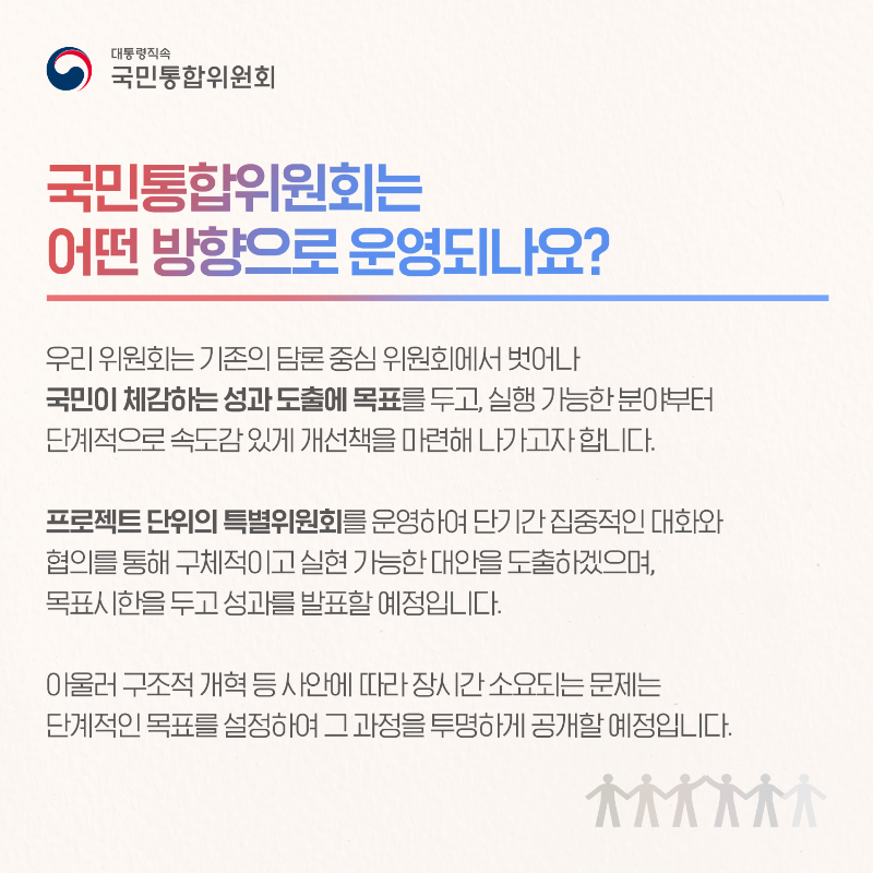 (카드4) 국민통합위원회는 어떤 방향으로 운영되나요? 우리 위원회는 기존의 담론 중심 위원회에서 벗어나 국민이 체감하는 성과 도출에 목표를 두고, 실행 가능한 분야부터 단계적으로 속도감 있게 개선책을 마련해 나가고자 합니다. 프로젝트 단위의 특별위원회를 운영하여 단기간 집중적인 대화와 협의를 통해 구체적이고 실현 가능한 대안을 도출하겠으며, 목표시한을 두고 성과를 발표할 예정입니다. 아울러 구조적 개혁 등 사안에 따라 장시간 소요되는 문제는 단계적인 목표를 설정하여 그 과정을 투명하게 공개할 예정입니다.