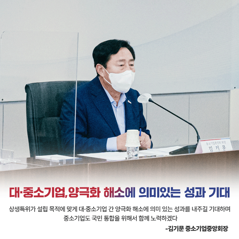 (카드6) 대·중소기업, 양극화 해소에 의미있는 성과 기대 상생특위가 설립 목적에 맞게 대·중소기업 간 양극화 해소에 의미 있는 성과를 내주길 기대하며 중소기업도 국민 통합을 위해서 함께 노력하겠다 - 김기문 중소기업중앙회장