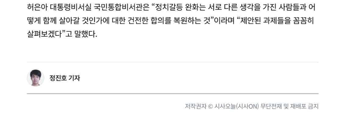 허은아 대통령비서실 국민통합비서관은 “정치갈등 완화는 서로 다른 생각을 가진 사람들과 어 떻게 함께 살아갈 것인가에 대한 건전한 합의를 복원하는 것”이라며 “제안된 과제들을 꼼꼼히 살펴보겠다”고 말했다.
