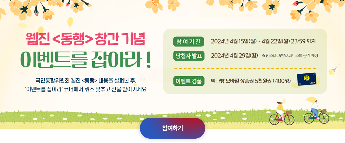 웹진> 내용을 살펴본 후,'이벤트를 잡아라' 코너에서 퀴즈 맞추고 선물 받아가세요. 참여기간 2024년 4월15일(월)~4월22일(월) 23:59까지 당첨자 발표 2024년 4월 29일(월) *인스타그램 및 페이스북 공지예정. 이벤트 경품 빽다방 모바일 상품권 5천원권 (400명). 참여하기