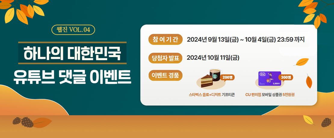 웹진 VOL.04 하나의 대한민국 영상 유튜브 댓글 이벤트 참여기간 2024년 9월 13일(금)~10월 4일(금) 23:59까지 당첨자 발표 2024년 10월 11일(금) 이벤트 경품 200명 스타벅스 음료+디저트 기프티콘. 300명CU 편의점 모바일 상품권 5천원권