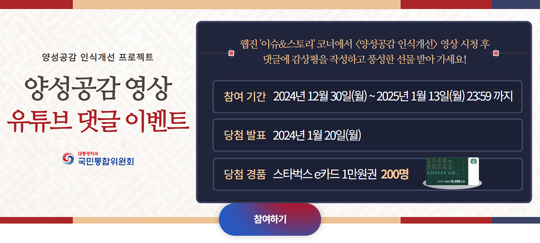 양성공감 인식개선 프로젝트. 양성공감 영상 유튜브 댓글 이벤트. 웹진 '이슈&스토리' 코너에서 <양성공감 인식개선> 영상시청 후 댓글에 감상평을 작성하고 풍성한 선물 받아가세요! 참여 기간 2024년 12월 30일(월)~2025년 1월 13일(월) 23:59까지. 당첨 발표 2024년 1월 20일(월) 당첨 경품 스타벅스 e카드 1만원권 200명. 참여하기
