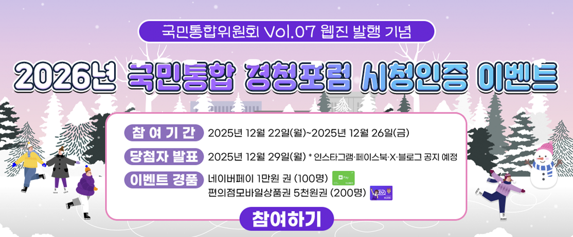 국민통합위원회 Vol.07 웹진 발행 기념 2026년 국민통합 경청포럼 시청인증 이벤트 -참여기간:2025년 12월 22일(월)~2025년12월26일(금), -당첨자발표:2025년12월29일(월) *인스타그램&middot; 페이스북&middot;X&middot;블로그 공지 예정,-이벤트 경품:네이버페이1만원권(100명),편의점모바일상품권5천원권(200명) 참여하기